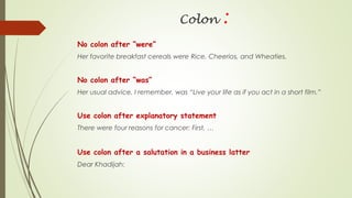 Colon :
No colon after “were”
Her favorite breakfast cereals were Rice, Cheerios, and Wheaties.
No colon after “was”
Her usual advice, I remember, was “Live your life as if you act in a short film.”
Use colon after explanatory statement
There were four reasons for cancer: First, …
Use colon after a salutation in a business latter
Dear Khadijah:
 