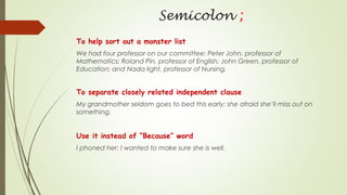 Semicolon ;
To help sort out a monster list
We had four professor on our committee: Peter John, professor of
Mathematics; Roland Pin, professor of English; John Green, professor of
Education; and Nada light, professor of Nursing.
To separate closely related independent clause
My grandmother seldom goes to bed this early; she afraid she’ll miss out on
something.
Use it instead of “Because” word
I phoned her; I wanted to make sure she is well.
 