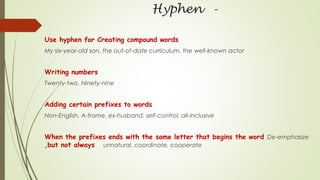 Hyphen -
Use hyphen for Creating compound words
My six-year-old son, the out-of-date curriculum, the well-known actor
Writing numbers
Twenty-two, Ninety-nine
Adding certain prefixes to words
Non-English, A-frame, ex-husband, self-control, all-inclusive
When the prefixes ends with the same letter that begins the word De-emphasize
,but not always unnatural, coordinate, cooperate
 