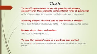 Dash
To set off super-commas to set off parenthetical elements,
especially when these elements contain internal forms of punctuation
All for of them — Bob, John, James, and Beter — did well in placement.
In writing dialogue, the dash used to show breaks in thoughts
“How many times have I asked you not to — “ James suddenly stop talking.
Between dates, times, and numbers
1902-2003, 10:30-5:50 p.m., 13-C
To show that someone’s name or a word has been omitted
Professor — and — were suspended without pay for their refusal to grade
papers.
 