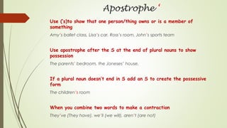 Apostrophe ‘
Use (‘s)to show that one person/thing owns or is a member of
something
Amy’s ballet class, Lisa’s car, Ross’s room, John’s sports team
Use apostrophe after the S at the end of plural nouns to show
possession
The parents’ bedroom, the Joneses’ house.
If a plural noun doesn’t end in S add an S to create the possessive
form
The children’s room
When you combine two words to make a contraction
They’ve (They have), we’ll (we will), aren’t (are not)
 