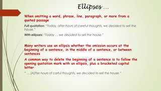 Ellipses …
When omitting a word, phrase, line, paragraph, or more from a
quoted passage
Full quotation: “Today, after hours of careful thoughts, we decided to sell the
house.”
With ellipses: “Today … we decided to sell the house.”
Many writers use an ellipsis whether the omission occurs at the
beginning of a sentence, in the middle of a sentence, or between
sentences
A common way to delete the beginning of a sentence is to follow the
opening quotation mark with an ellipsis, plus a bracketed capital
letter
“ … [A]fter hours of carful thoughts, we decided to sell the house.”
 