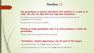 Parentheses ( )
Use parentheses to enclose information that clarifies or is used as an
aside. We also use them with less important information.
He finally answered (after taking five minutes to think) that he did not
understand the question.
He gave me a nice bonus ($500).
Periods go inside parentheses only if an entire sentence is inside the
parentheses.
Please read the analysis(You'll be amazed.)
Parentheses, despite appearances, are not part of the subject.
Joe (and his trusty mutt) was always welcome.
Joe (accompanied by his trusty mutt) was always welcome.
 