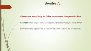 Parentheses ( )
Commas are more likely to follow parentheses than precede them.
Incorrect: When he got home, (it was already dark outside) he fixed dinner.
Correct: When he got home (it was already dark outside), he fixed dinner.
 