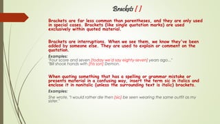 Brackets [ ]
Brackets are far less common than parentheses, and they are only used
in special cases. Brackets (like single quotation marks) are used
exclusively within quoted material.
Brackets are interruptions. When we see them, we know they've been
added by someone else. They are used to explain or comment on the
quotation.
Examples:
"Four score and seven [today we'd say eighty-seven] years ago..."
"Bill shook hands with [his son] Demon.
When quoting something that has a spelling or grammar mistake or
presents material in a confusing way, insert the term sic in italics and
enclose it in nonitalic (unless the surrounding text is italic) brackets.
Examples:
She wrote, "I would rather die then [sic] be seen wearing the same outfit as my
sister."
 