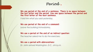 Period .
We use period at the end of a sentence. There is no space between
the last letter and the period. Use one space between the period and
the first letter of the next sentence.
I told him what you said yesterday.
We use period at the end of a command:
Leave the building immediately.
We use a period at the end of an indirect question:
The teacher asked me to do the exercises.
We use a period with abbreviations:
Dr. John arrived Washington, D.C., at 6 p.m.
 