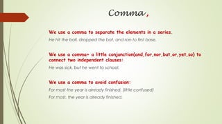 Comma ,
We use a comma to separate the elements in a series.
He hit the ball, dropped the bat, and ran to first base.
We use a comma+ a little conjunction(and,for,nor,but,or,yet,so) to
connect two independent clauses:
He was sick, but he went to school.
We use a comma to avoid confusion:
For most the year is already finished. (little confused)
For most, the year is already finished.
 