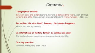 Comma ,
Typographical reasons:
Between a city and a state [Sana’a, Yemen], a date and the year [March 24,1992],
a name and a title [Helen Jimson, professor of English], in long numbers [1,456], etc.
But without the date itself, however, the comma disappears:
March 1992 was my birthday.
In international or military format, no commas are used:
The declaration of Independence was signed on 4 July 1776.
In a tag question:
You went to the party, didn’t you?
 