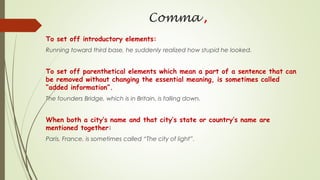 Comma ,
To set off introductory elements:
Running toward third base, he suddenly realized how stupid he looked.
To set off parenthetical elements which mean a part of a sentence that can
be removed without changing the essential meaning, is sometimes called
“added information”.
The founders Bridge, which is in Britain, is falling down.
When both a city’s name and that city’s state or country’s name are
mentioned together:
Paris, France, is sometimes called “The city of light”.
 
