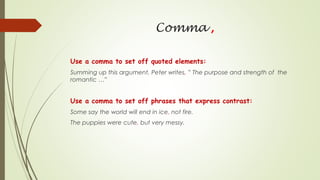 Comma ,
Use a comma to set off quoted elements:
Summing up this argument, Peter writes, ” The purpose and strength of the
romantic …”
Use a comma to set off phrases that express contrast:
Some say the world will end in ice, not fire.
The puppies were cute, but very messy.
 