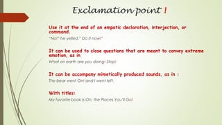 Exclamation point !
Use it at the end of an empatic declaration, interjection, or
command.
“No!” he yelled.” Do it now!”
It can be used to close questions that are meant to convey extreme
emotion, as in
What on earth are you doing! Stop!
It can be accompany mimetically produced sounds, as in :
The bear went Grr! and I went left.
With titles:
My favorite book is Oh, the Places You’ll Go!
 