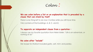 Colon :
We use colon before a list or an explanation that is preceded by a
clause that can stand by itself
There is one thing left to do now: Confess while you still have time.
YALI contains of that buildings: A, B, C, and D.
To separate an independent clause from a quotation :
I always use my favorite quotation from Helen Keller: “Life is an adventure, or
nothing at all.”
No colon after “include”
Her recipe for Shafoot included garlic, salt, mint, and parsley.
 