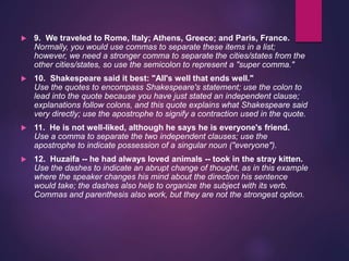  9. We traveled to Rome, Italy; Athens, Greece; and Paris, France.
Normally, you would use commas to separate these items in a list;
however, we need a stronger comma to separate the cities/states from the
other cities/states, so use the semicolon to represent a "super comma."
 10. Shakespeare said it best: "All's well that ends well."
Use the quotes to encompass Shakespeare's statement; use the colon to
lead into the quote because you have just stated an independent clause;
explanations follow colons, and this quote explains what Shakespeare said
very directly; use the apostrophe to signify a contraction used in the quote.
 11. He is not well-liked, although he says he is everyone's friend.
Use a comma to separate the two independent clauses; use the
apostrophe to indicate possession of a singular noun ("everyone").
 12. Huzaifa -- he had always loved animals -- took in the stray kitten.
Use the dashes to indicate an abrupt change of thought, as in this example
where the speaker changes his mind about the direction his sentence
would take; the dashes also help to organize the subject with its verb.
Commas and parenthesis also work, but they are not the strongest option.
 