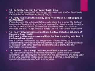  13. Certainly, you may borrow my book, Dina.
Use a comma to separate introductory elements; use another to separate
the recipient of the direct address ("Gary").
 14. Patty Paige sang the novelty song "How Much is That Doggie in
the Window?"
Place the song title within quotation marks since it is a minor title that can
be compiled in an anthology; be sure to place the question mark inside the
quotes, since the title asks a question; you do not need a comma to
separate the word "song" from the song's title -- it is essential information.
 15. Nearly all Americans own a Bible, but few, including scholars of
literature, have read it.
(alt.) Nearly all Americans own a Bible, but few (including scholars of
literature) have read it.
Use a comma to separate two independent clauses joined by a
subordinating conjunction; further separate the phrase "including scholars
of literature" with either commas or parentheses to clarify that this
information is nonessential.
 16. Hmmm ... it's a tough decision, but I'll take the red one.
You can use an ellipses to indicate a thoughtful pause or the passing of
silent time; use apostrophes to signify that two contractions are being used
in this very informally written sentence; use a comma to separate two
independent clauses used with a conjunction.
 