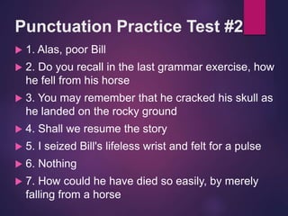 Punctuation Practice Test #2
 1. Alas, poor Bill
 2. Do you recall in the last grammar exercise, how
he fell from his horse
 3. You may remember that he cracked his skull as
he landed on the rocky ground
 4. Shall we resume the story
 5. I seized Bill's lifeless wrist and felt for a pulse
 6. Nothing
 7. How could he have died so easily, by merely
falling from a horse
 