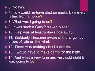  6. Nothing!
 7. How could he have died so easily, by merely
falling from a horse?
 8. What was I going to do?
 9. It was such a God-forsaken place!
 10. Help was at least a day's ride away.
 11. Suddenly I became aware of the large, icy
drops of rain on the wind.
 12. There was nothing else I could do.
 13. I would have to make camp for the night.
 14. And what a very long and very cold night it
was going to be!
 
