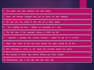 1. The paper was clear pertinent and well written
2. Harry and Donnas reception was just as frantic as their wedding
3. Siri won the race easily in fact she set a state record
4. I am recalling his story I believe as accurately as I can
5. The last year of the twentieth century is 2000 not 99
6. I expected a package this morning however I waited all day for it to arrive
7. Rainy days arent all that bad they provide the water crucial for all life
8. She witnessed a crime on her street she promptly locked her doors
9. We traveled to Rome Italy Athens Greece and Paris France
10. Shakespeare said it best Alls well that ends well
 