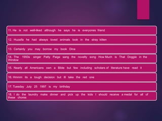 11. He is not well-liked although he says he is everyones friend
12. Huzaifa he had always loved animals took in the stray kitten
13. Certainly you may borrow my book Dina
14. The 1950s singer Patty Paige sang the novelty song How Much is That Doggie in the
Window
15. Nearly all Americans own a Bible but few including scholars of literature have read it
16. Hmmm its a tough decision but Ill take the red one
17. Tuesday July 25 1997 is my birthday
18. I do the laundry make dinner and pick up the kids I should receive a medal for all of
these chores
 