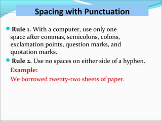 Spacing with Punctuation
Rule 1. With a computer, use only one
space after commas, semicolons, colons,
exclamation points, question marks, and
quotation marks.
Rule 2. Use no spaces on either side of a hyphen.
Example:
We borrowed twenty-two sheets of paper.
 