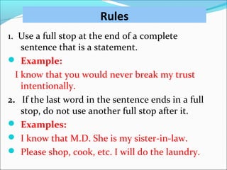 Rules
1. Use a full stop at the end of a complete
sentence that is a statement.
 Example:
I know that you would never break my trust
intentionally.
2. If the last word in the sentence ends in a full
stop, do not use another full stop after it.
 Examples:
 I know that M.D. She is my sister-in-law.
 Please shop, cook, etc. I will do the laundry.
 