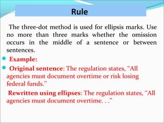 Rule
The three-dot method is used for ellipsis marks. Use
no more than three marks whether the omission
occurs in the middle of a sentence or between
sentences.
 Example:
 Original sentence: The regulation states, ‘‘All
agencies must document overtime or risk losing
federal funds.’’
Rewritten using ellipses: The regulation states, ‘‘All
agencies must document overtime. . .’’
 