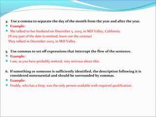4. Use a comma to separate the day of the month from the year and after the year.
 Example:
 She talked to her husband on December 5, 2003, in Mill Valley, California.
(If any part of the date is omitted, leave out the comma)
They talked in December 2003, in Mill Valley.
5. Use commas to set off expressions that interrupt the flow of the sentence.
 Example:
 I am, as you have probably noticed, very nervous about this.
6. If something or someone is sufficiently identified, the description following it is
considered nonessential and should be surrounded by commas.
 Example:
 Freddy, who has a limp, was the only person available with required qualification .
 