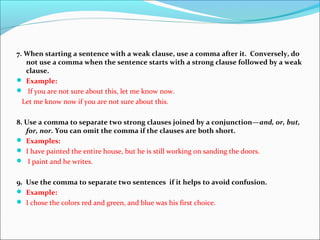 7. When starting a sentence with a weak clause, use a comma after it. Conversely, do
not use a comma when the sentence starts with a strong clause followed by a weak
clause.
 Example:
 If you are not sure about this, let me know now.
Let me know now if you are not sure about this.
8. Use a comma to separate two strong clauses joined by a conjunction—and, or, but,
for, nor. You can omit the comma if the clauses are both short.
 Examples:
 I have painted the entire house, but he is still working on sanding the doors.
 I paint and he writes.
9. Use the comma to separate two sentences if it helps to avoid confusion.
 Example:
 I chose the colors red and green, and blue was his first choice.
 