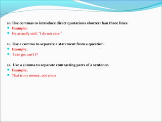 10. Use commas to introduce direct quotations shorter than three lines.
 Example:
 He actually said, ‘‘I do not care.’’
11. Use a comma to separate a statement from a question.
 Example:
 I can go, can’t I?
12. Use a comma to separate contrasting parts of a sentence.
 Example:
 That is my money, not yours
 