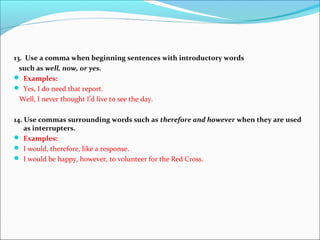 13. Use a comma when beginning sentences with introductory words
such as well, now, or yes.
 Examples:
 Yes, I do need that report.
Well, I never thought I’d live to see the day.
14. Use commas surrounding words such as therefore and however when they are used
as interrupters.
 Examples:
 I would, therefore, like a response.
 I would be happy, however, to volunteer for the Red Cross.
 