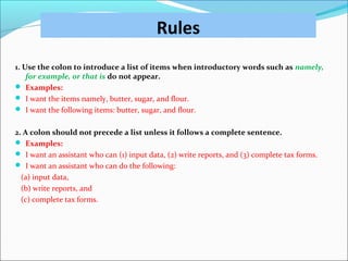Rules
1. Use the colon to introduce a list of items when introductory words such as namely,
for example, or that is do not appear.
 Examples:
 I want the items namely, butter, sugar, and flour.
 I want the following items: butter, sugar, and flour.
2. A colon should not precede a list unless it follows a complete sentence.
 Examples:
 I want an assistant who can (1) input data, (2) write reports, and (3) complete tax forms.
 I want an assistant who can do the following:
(a) input data,
(b) write reports, and
(c) complete tax forms.
 