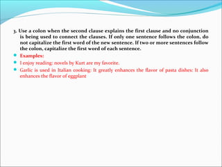 3. Use a colon when the second clause explains the first clause and no conjunction
is being used to connect the clauses. If only one sentence follows the colon, do
not capitalize the first word of the new sentence. If two or more sentences follow
the colon, capitalize the first word of each sentence.
 Examples:
 I enjoy reading: novels by Kurt are my favorite.
 Garlic is used in Italian cooking: It greatly enhances the flavor of pasta dishes: It also
enhances the flavor of eggplant
 