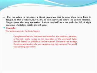 4. Use the colon to introduce a direct quotation that is more than three lines in
length. In this situation, leave a blank line above and below the quoted material.
Single space the long quotation. Indent one-half inch on both the left & right
margins. Quotation marks are not used.
 Example:
The author wrote in the first chapter:
Georgia went back to her room and stared at the intricate patterns
of burned moth wings in the clear glass of the overhead light.
She felt herself as pitiable as the burnt moth. She could not manage
the stress and anxiety she was experiencing this moment.The world
was seeming odd to her.
 
