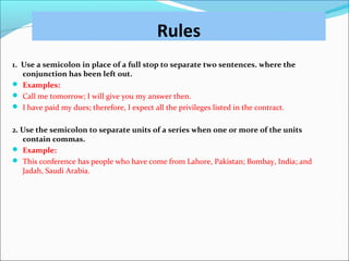 Rules
1. Use a semicolon in place of a full stop to separate two sentences. where the
conjunction has been left out.
 Examples:
 Call me tomorrow; I will give you my answer then.
 I have paid my dues; therefore, I expect all the privileges listed in the contract.
2. Use the semicolon to separate units of a series when one or more of the units
contain commas.
 Example:
 This conference has people who have come from Lahore, Pakistan; Bombay, India; and
Jadah, Saudi Arabia.
 