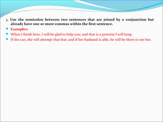 3. Use the semicolon between two sentences that are joined by a conjunction but
already have one or more commas within the first sentence.
 Examples:
 When I finish here, I will be glad to help you; and that is a promise I will keep.
 If she can, she will attempt that feat; and if her husband is able, he will be there to see her.
 
