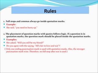 Rules
1. Full stops and commas always go inside quotation marks.
 Example:
 She said, ‘‘you need to hurry up.’’
2. The placement of question marks with quotes follows logic. If a question is in
quotation marks, the question mark should be placed inside the quotation marks.
 Examples:
 She asked, ‘‘Will you still be my friend?’’
 Do you agree with the saying, ‘‘All’s fair in love and war’’?
( Only one ending punctuation mark is used with quotation marks. Also, the stronger
punctuation mark wins. Therefore, no full stop after war is used.)
 