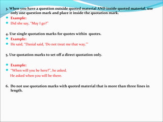 3. When you have a question outside quoted material AND inside quoted material, use
only one question mark and place it inside the quotation mark.
 Example:
 Did she say, ‘‘May I go?’’
4. Use single quotation marks for quotes within quotes.
 Example:
 He said, ‘‘Danial said, ‘Do not treat me that way.’’’
5. Use quotation marks to set off a direct quotation only.
 Example:
 ‘‘When will you be here?’’, he asked.
He asked when you will be there.
6. Do not use quotation marks with quoted material that is more than three lines in
length.
 