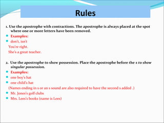 Rules
1. Use the apostrophe with contractions. The apostrophe is always placed at the spot
where one or more letters have been removed.
 Examples:
 don’t, isn’t
You’re right.
She’s a great teacher.
2. Use the apostrophe to show possession. Place the apostrophe before the s to show
singular possession.
 Examples:
 one boy’s hat
 one child’s hat
(Names ending in s or an s sound are also required to have the second s added .)
 Mr. Jones’s golf clubs
 Mrs. Lees’s books (name is Lees)
 