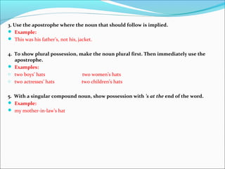 3. Use the apostrophe where the noun that should follow is implied.
 Example:
 This was his father’s, not his, jacket.
4. To show plural possession, make the noun plural first. Then immediately use the
apostrophe.
 Examples:
o two boys’ hats two women’s hats
o two actresses’ hats two children’s hats
5. With a singular compound noun, show possession with ’s at the end of the word.
 Example:
 my mother-in-law’s hat
 