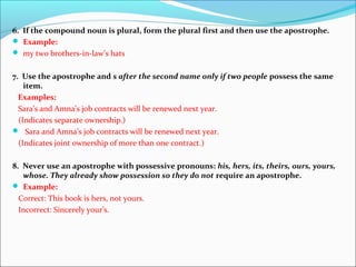6. If the compound noun is plural, form the plural first and then use the apostrophe.
 Example:
 my two brothers-in-law’s hats
7. Use the apostrophe and s after the second name only if two people possess the same
item.
Examples:
Sara’s and Amna’s job contracts will be renewed next year.
(Indicates separate ownership.)
 Sara and Amna’s job contracts will be renewed next year.
(Indicates joint ownership of more than one contract.)
8. Never use an apostrophe with possessive pronouns: his, hers, its, theirs, ours, yours,
whose. They already show possession so they do not require an apostrophe.
 Example:
Correct: This book is hers, not yours.
Incorrect: Sincerely your’s.
 