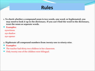 Rules
1. To check whether a compound noun is two words, one word, or hyphenated, you
may need to look it up in the dictionary. If you can’t find the word in the dictionary,
treat the noun as separate words.
 Examples:
eyewitness
eye shadow
eye-opener
2. Hyphenate all compound numbers from twenty-one to ninety-nine.
 Examples:
 The teacher had thirty-two children in her classroom.
 Only twenty-one of the children were bilingual.
 