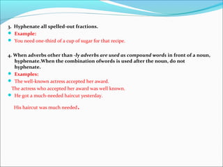 3. Hyphenate all spelled-out fractions.
 Example:
 You need one-third of a cup of sugar for that recipe.
4. When adverbs other than -ly adverbs are used as compound words in front of a noun,
hyphenate.When the combination ofwords is used after the noun, do not
hyphenate.
 Examples:
 The well-known actress accepted her award.
The actress who accepted her award was well known.
 He got a much-needed haircut yesterday.
His haircut was much needed.
 
