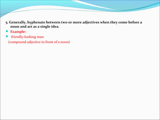 5. Generally, hyphenate between two or more adjectives when they come before a
noun and act as a single idea.
 Example:
 friendly-looking man
(compound adjective in front of a noun)
 