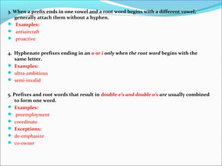 3. When a prefix ends in one vowel and a root word begins with a different vowel,
generally attach them without a hyphen.
 Examples:
 antiaircraft
 proactive
4. Hyphenate prefixes ending in an a or i only when the root word begins with the
same letter.
 Examples:
 ultra-ambitious
 semi-invalid
5. Prefixes and root words that result in double e’s and double o’s are usually combined
to form one word.
 Examples:
 preemployment
 coordinate
 Exceptions:
 de-emphasize
 co-owner
 
