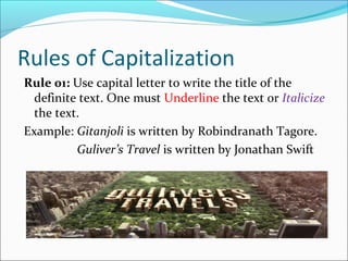 Rules of Capitalization
Rule 01: Use capital letter to write the title of the
definite text. One must Underline the text or Italicize
the text.
Example: Gitanjoli is written by Robindranath Tagore.
Guliver’s Travel is written by Jonathan Swift
 