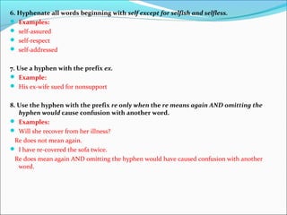 6. Hyphenate all words beginning with self except for selfish and selfless.
 Examples:
 self-assured
 self-respect
 self-addressed
7. Use a hyphen with the prefix ex.
 Example:
 His ex-wife sued for nonsupport
8. Use the hyphen with the prefix re only when the re means again AND omitting the
hyphen would cause confusion with another word.
 Examples:
 Will she recover from her illness?
Re does not mean again.
 I have re-covered the sofa twice.
Re does mean again AND omitting the hyphen would have caused confusion with another
word.
 