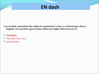 EN dash
1.An en dash, named for the width of a typesetter’s n key, is a little longer than a
hyphen. It is used for span of time when you might otherwise use to.
 Examples:
 The years 2001–2003
 January–June
 