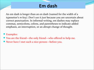 Em dash
An em dash is longer than an en dash (named for the width of a
typesetter’s m key). Don’t use it just because you are uncertain about
correct punctuation. In informal writing, em dashes may replace
commas, semicolons, colons, and parentheses to indicate added
emphasis, an interruption, or an abrupt change of thought.
Examples:
You are the friend—the only friend—who offered to help me.
Never have I met such a nice person—before you.
 
