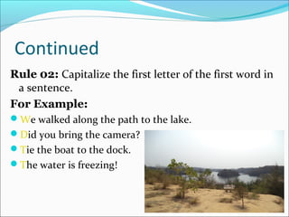 Continued
Rule 02: Capitalize the first letter of the first word in
a sentence.
For Example:
We walked along the path to the lake.
Did you bring the camera?
Tie the boat to the dock.
The water is freezing!
 