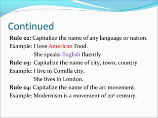 Continued
Rule 02: Capitalize the name of any language or nation.
Example: I love American Food.
She speaks English fluently
Rule 03: Capitalize the name of city, town, country.
Example: I live in Comilla city.
She lives in London.
Rule 04: Capitalize the name of the art movement.
Example: Modernism is a movement of 20th
century.
 
