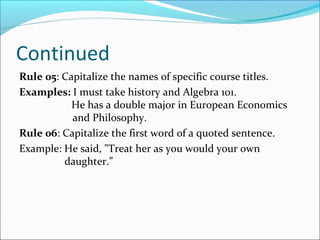 Continued
Rule 05: Capitalize the names of specific course titles.
Examples: I must take history and Algebra 101.
He has a double major in European Economics
and Philosophy.
Rule 06: Capitalize the first word of a quoted sentence.
Example: He said, "Treat her as you would your own
daughter.”
 